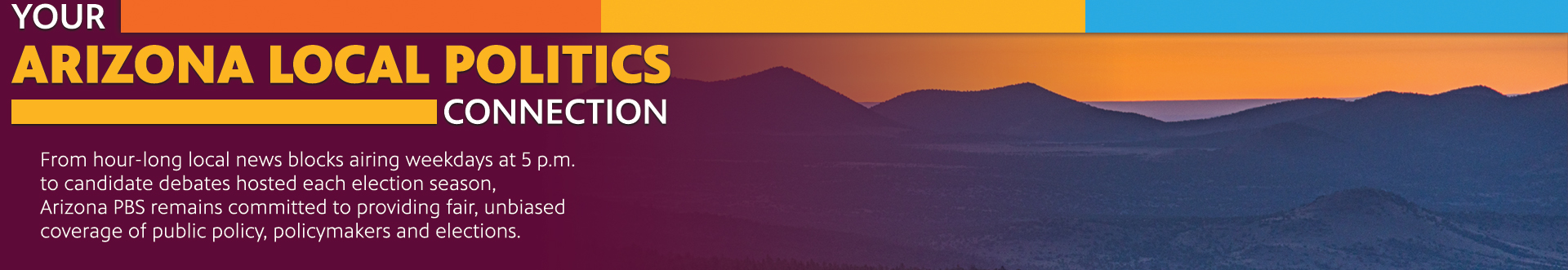 Your Arizona Local Politics Connection. From hour-long local news blocks airing weekdays at 5 p.m. to candidate debates hosted each election season, Arizona PBS remains committed to providing fair, unbiased coverage of public policy, policymakers and elections.